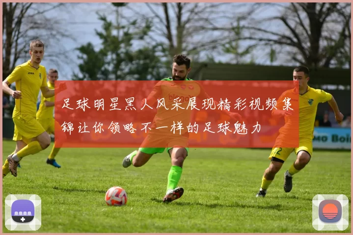 足球明星黑人风采展现精彩视频集锦让你领略不一样的足球魅力