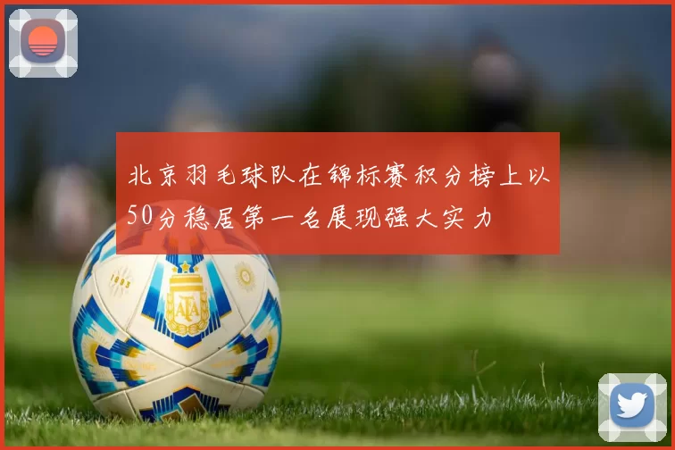 北京羽毛球队在锦标赛积分榜上以50分稳居第一名展现强大实力