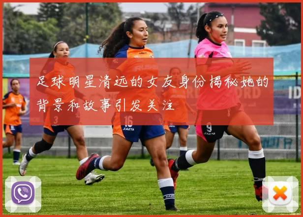 足球明星清远的女友身份揭秘她的背景和故事引发关注