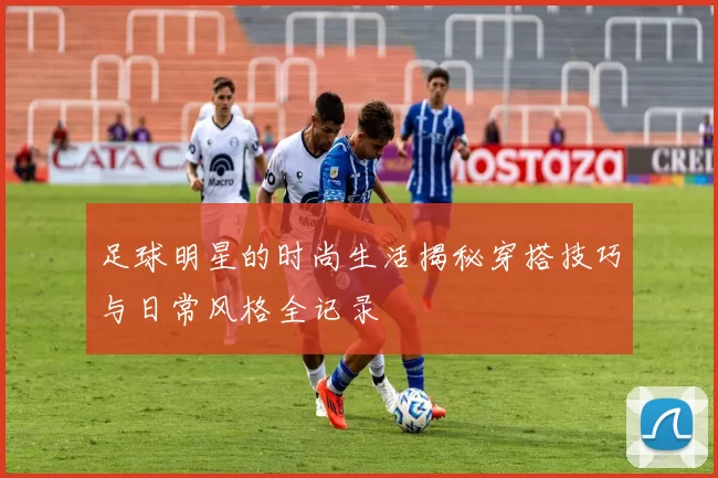 足球明星的时尚生活揭秘穿搭技巧与日常风格全记录