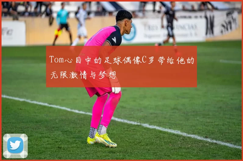 Tom心目中的足球偶像C罗带给他的无限激情与梦想