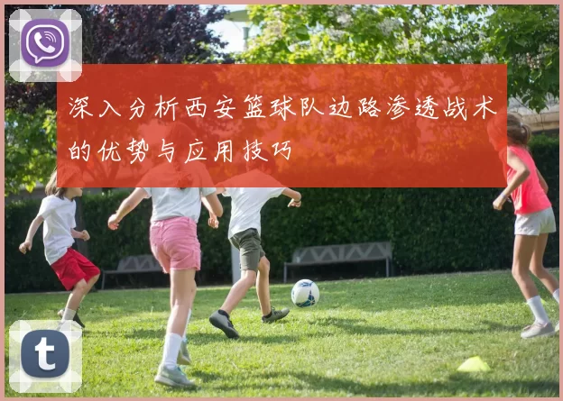 深入分析西安篮球队边路渗透战术的优势与应用技巧