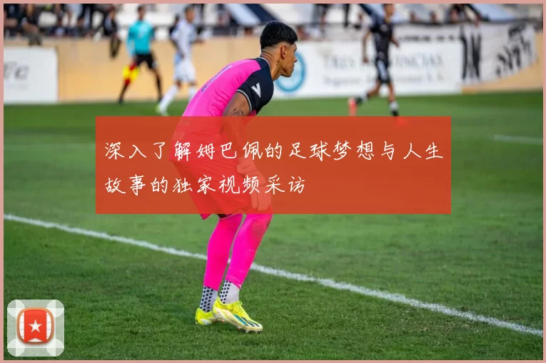 深入了解姆巴佩的足球梦想与人生故事的独家视频采访