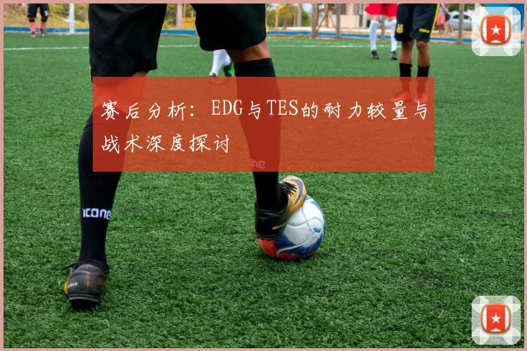 赛后分析：EDG与TES的耐力较量与战术深度探讨