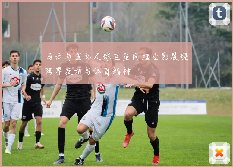 马云与国际足球巨星同框合影展现跨界友谊与体育精神