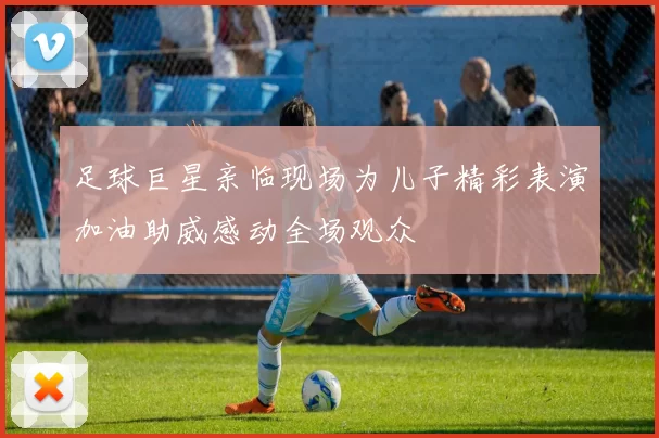 足球巨星亲临现场为儿子精彩表演加油助威感动全场观众