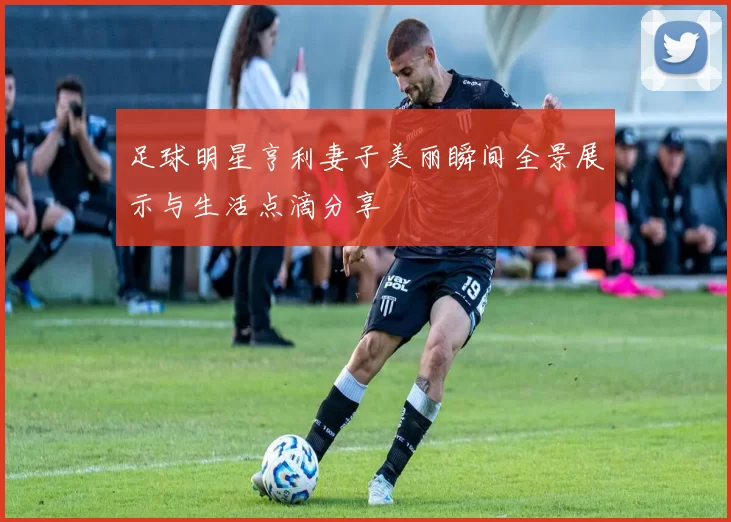 足球明星亨利妻子美丽瞬间全景展示与生活点滴分享