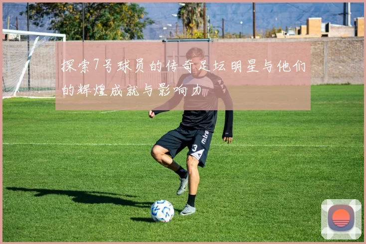 探索7号球员的传奇足坛明星与他们的辉煌成就与影响力