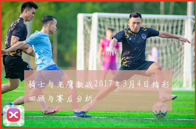 骑士与老鹰激战2017年3月4日精彩回顾与赛后分析