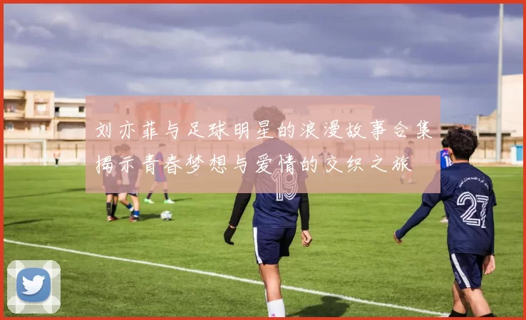 刘亦菲与足球明星的浪漫故事合集揭示青春梦想与爱情的交织之旅