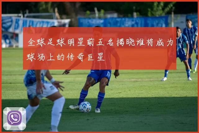 全球足球明星前五名揭晓谁将成为球场上的传奇巨星