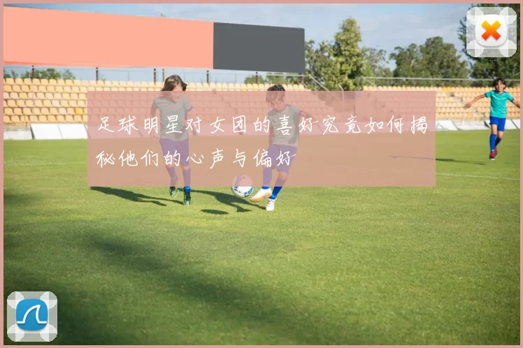 足球明星对女团的喜好究竟如何揭秘他们的心声与偏好