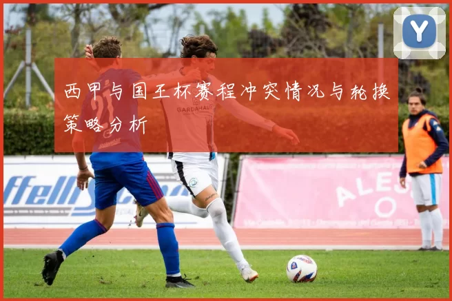 西甲与国王杯赛程冲突情况与轮换策略分析