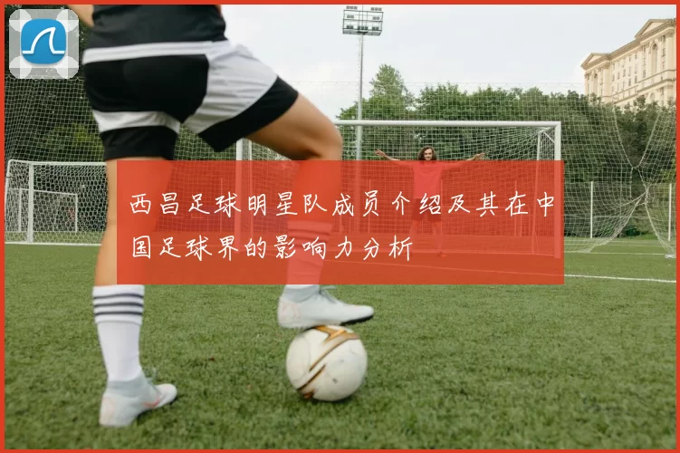 西昌足球明星队成员介绍及其在中国足球界的影响力分析