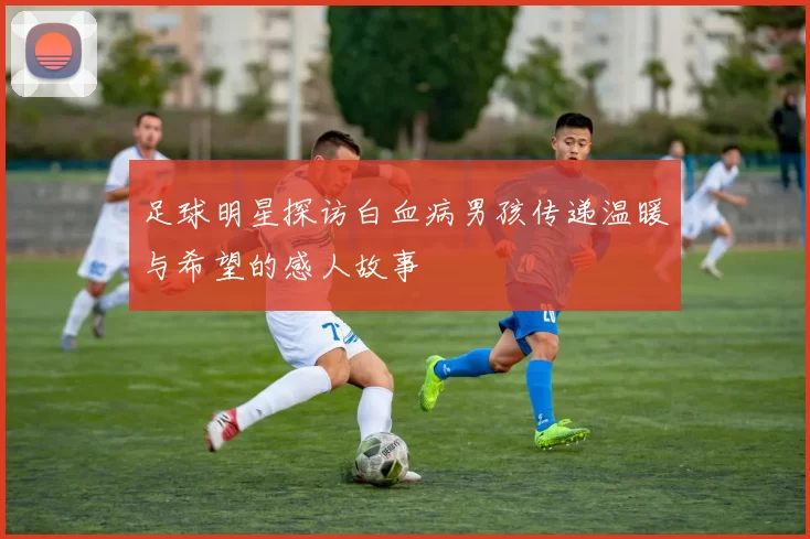 足球明星探访白血病男孩传递温暖与希望的感人故事