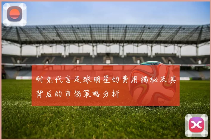 耐克代言足球明星的费用揭秘及其背后的市场策略分析