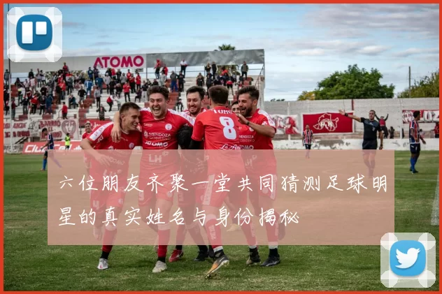 六位朋友齐聚一堂共同猜测足球明星的真实姓名与身份揭秘