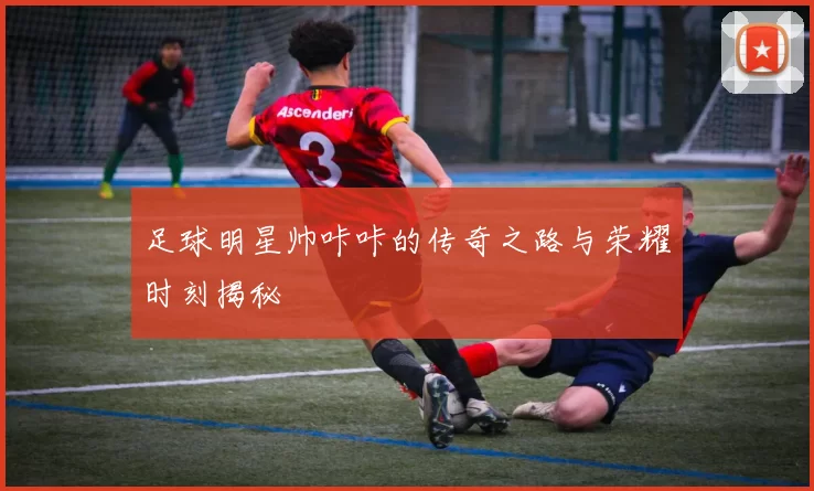 足球明星帅咔咔的传奇之路与荣耀时刻揭秘