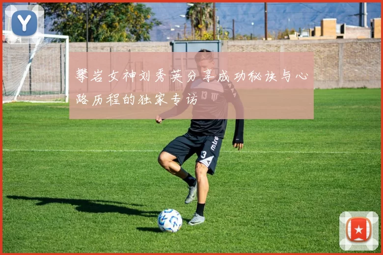 攀岩女神刘秀英分享成功秘诀与心路历程的独家专访