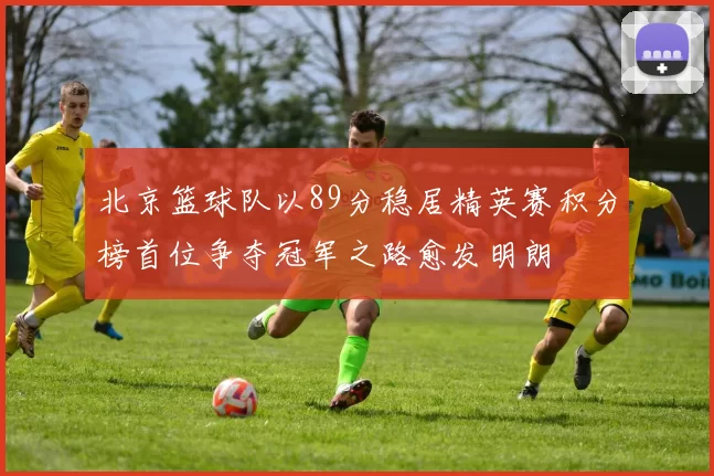 北京篮球队以89分稳居精英赛积分榜首位争夺冠军之路愈发明朗