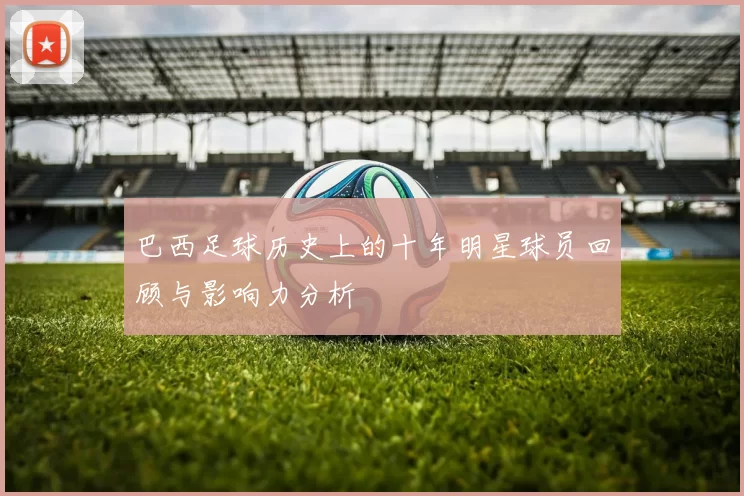 巴西足球历史上的十年明星球员回顾与影响力分析