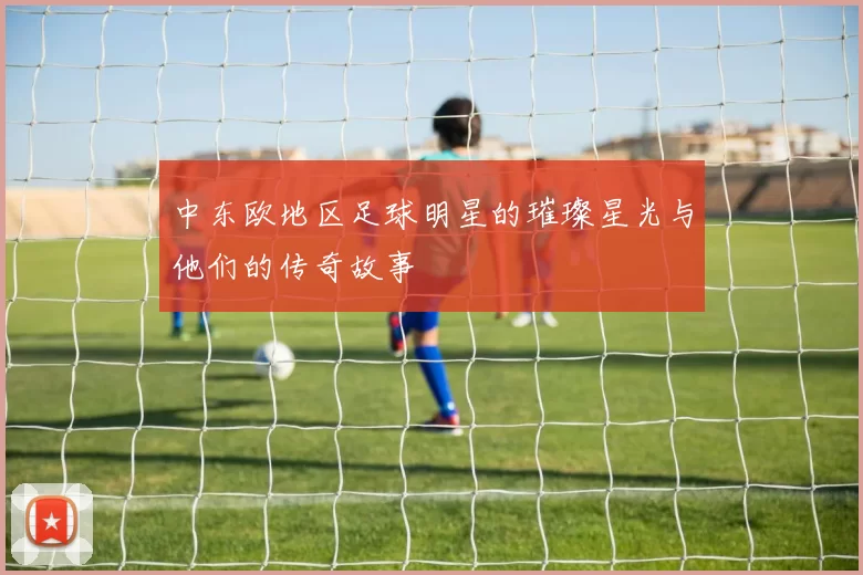 中东欧地区足球明星的璀璨星光与他们的传奇故事