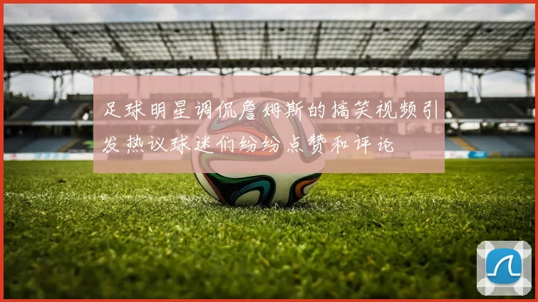 足球明星调侃詹姆斯的搞笑视频引发热议球迷们纷纷点赞和评论