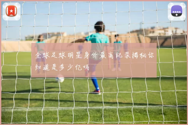 全球足球明星身价最高纪录揭秘你知道是多少亿吗
