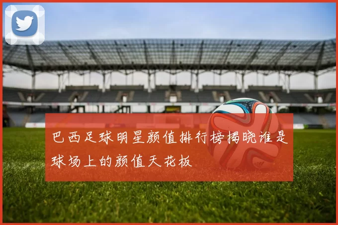 巴西足球明星颜值排行榜揭晓谁是球场上的颜值天花板