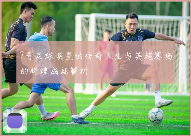 7号足球明星的传奇人生与英超赛场的辉煌成就解析