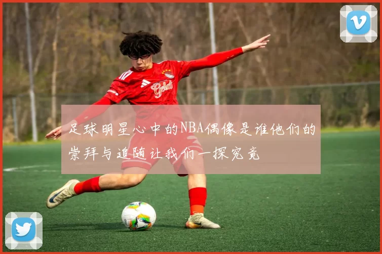 足球明星心中的NBA偶像是谁他们的崇拜与追随让我们一探究竟