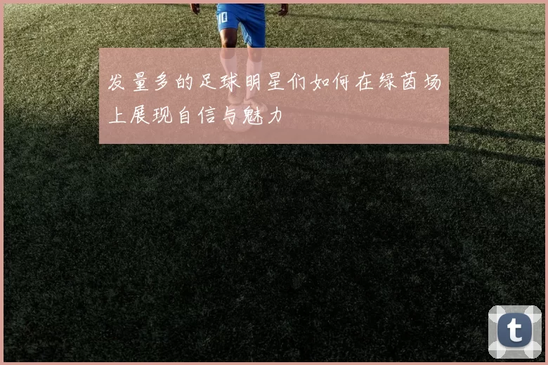 发量多的足球明星们如何在绿茵场上展现自信与魅力