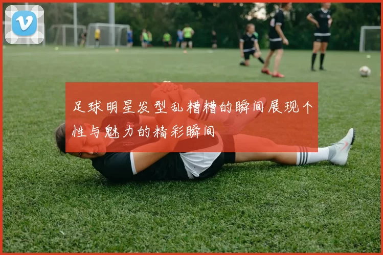 足球明星发型乱糟糟的瞬间展现个性与魅力的精彩瞬间