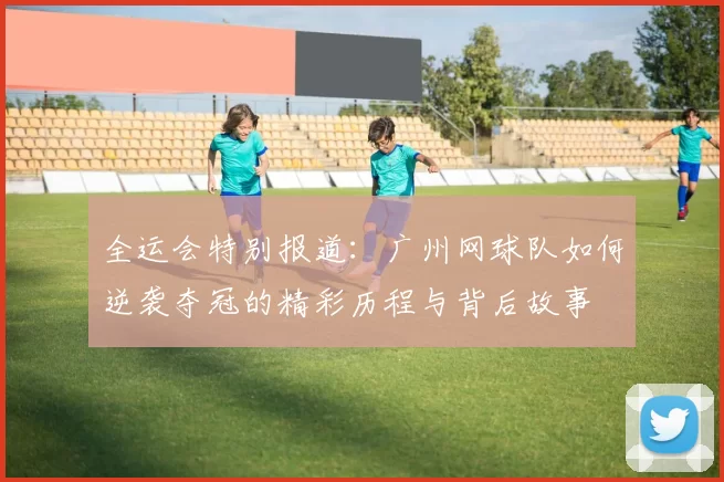 全运会特别报道：广州网球队如何逆袭夺冠的精彩历程与背后故事