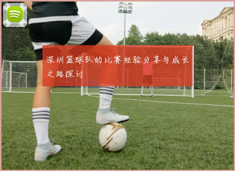 深圳篮球队的比赛经验分享与成长之路探讨