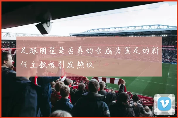 足球明星是否真的会成为国足的新任主教练引发热议