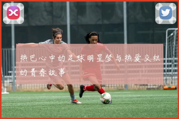 热巴心中的足球明星梦与热爱交织的青春故事
