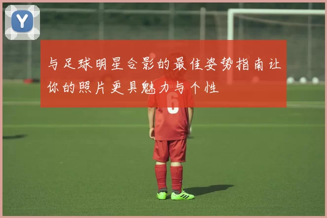 与足球明星合影的最佳姿势指南让你的照片更具魅力与个性