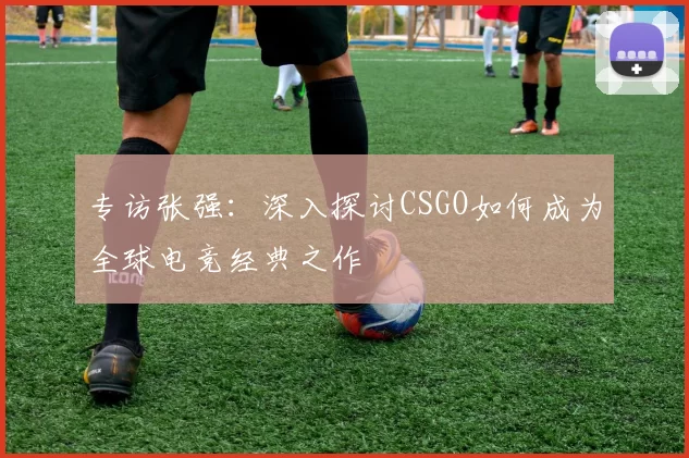 专访张强：深入探讨CSGO如何成为全球电竞经典之作