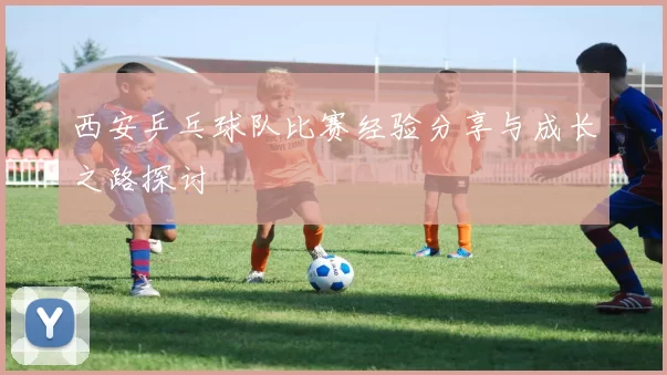 西安乒乓球队比赛经验分享与成长之路探讨