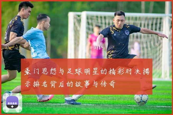 豪门恩怨与足球明星的精彩对决揭示排名背后的故事与传奇