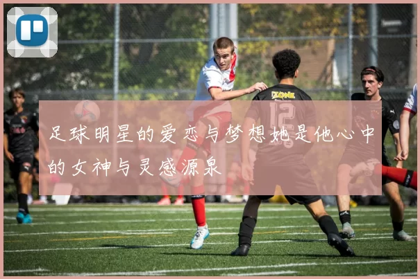 足球明星的爱恋与梦想她是他心中的女神与灵感源泉