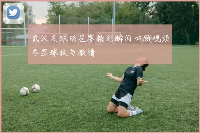 武汉足球明星赛精彩瞬间回顾视频尽显球技与激情