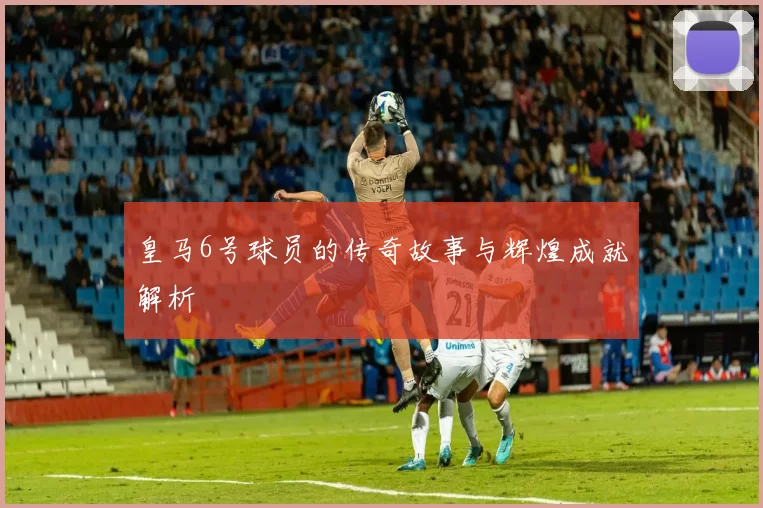 皇马6号球员的传奇故事与辉煌成就解析