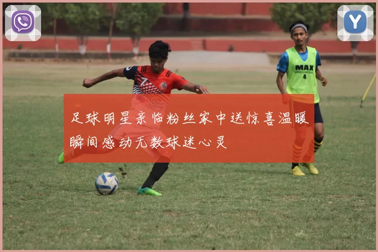 足球明星亲临粉丝家中送惊喜温暖瞬间感动无数球迷心灵