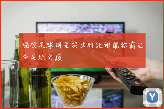 现役足球明星实力对比谁能称霸当今足坛之巅