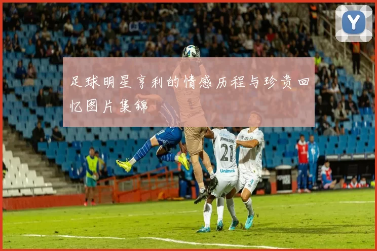 足球明星亨利的情感历程与珍贵回忆图片集锦