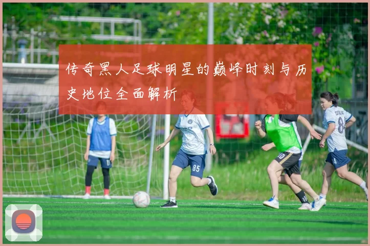 传奇黑人足球明星的巅峰时刻与历史地位全面解析