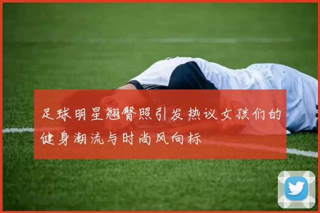 足球明星翘臀照引发热议女孩们的健身潮流与时尚风向标