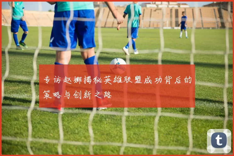 专访赵娜揭秘英雄联盟成功背后的策略与创新之路